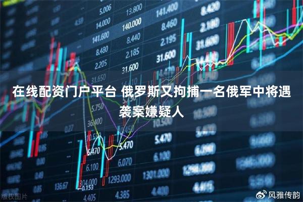 在线配资门户平台 俄罗斯又拘捕一名俄军中将遇袭案嫌疑人
