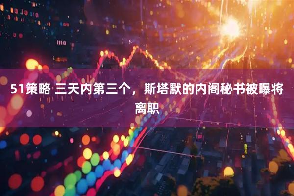 51策略 三天内第三个，斯塔默的内阁秘书被曝将离职