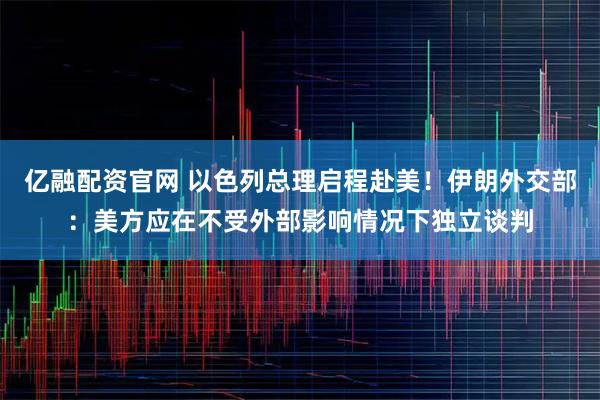 亿融配资官网 以色列总理启程赴美！伊朗外交部：美方应在不受外部影响情况下独立谈判