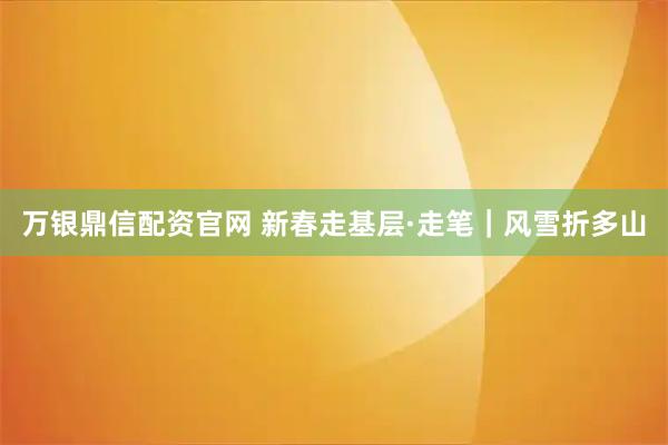万银鼎信配资官网 新春走基层·走笔｜风雪折多山