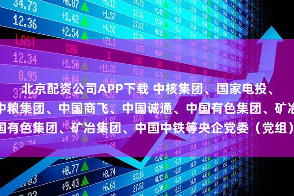 北京配资公司APP下载 中核集团、国家电投、中国电信、中国宝武、中粮集团、中国商飞、中国诚通、中国有色集团、矿冶集团、中国中铁等央企党委（党组）书记述职