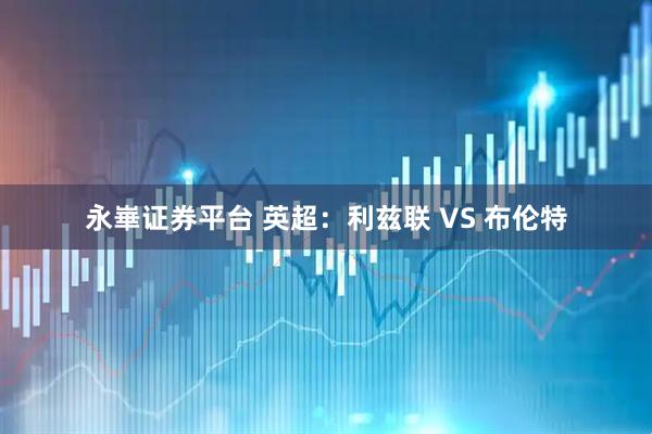永崋证券平台 英超：利兹联 VS 布伦特