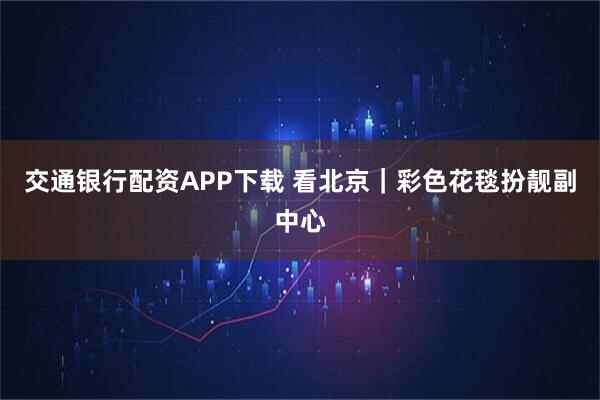 交通银行配资APP下载 看北京｜彩色花毯扮靓副中心