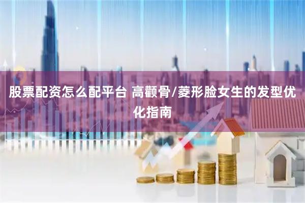 股票配资怎么配平台 高颧骨/菱形脸女生的发型优化指南