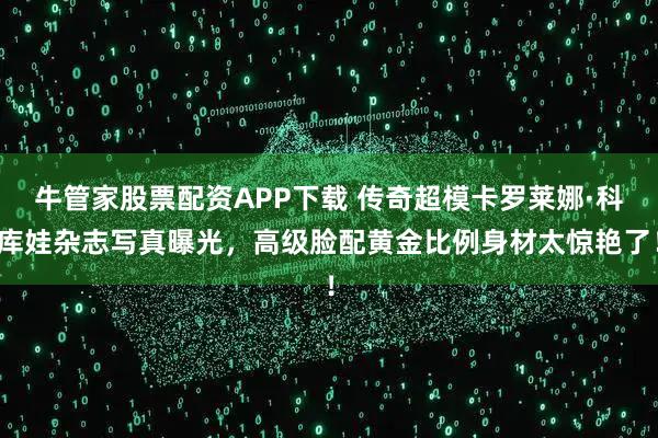 牛管家股票配资APP下载 传奇超模卡罗莱娜·科库娃杂志写真曝光，高级脸配黄金比例身材太惊艳了！