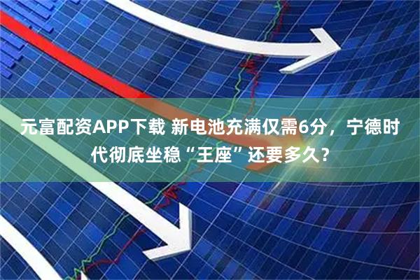 元富配资APP下载 新电池充满仅需6分，宁德时代彻底坐稳“王座”还要多久？