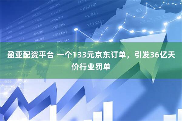 盈亚配资平台 一个133元京东订单，引发36亿天价行业罚单